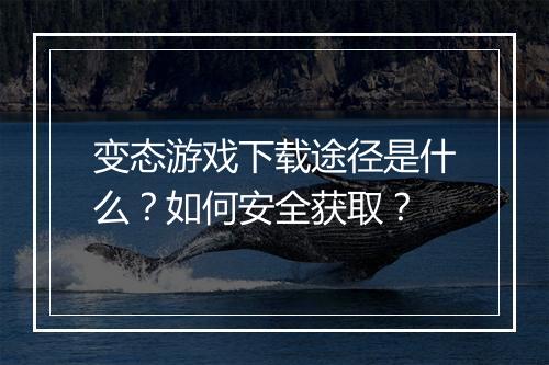 变态游戏下载途径是什么?如何安全获取?