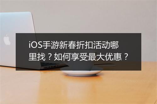 iOS手游新春折扣活动哪里找？如何享受最大优惠？