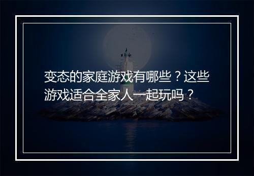 变态的家庭游戏有哪些？这些游戏适合全家人一起玩吗？