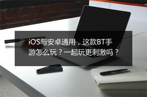 iOS与安卓通用，这款BT手游怎么玩？一起玩更刺激吗？