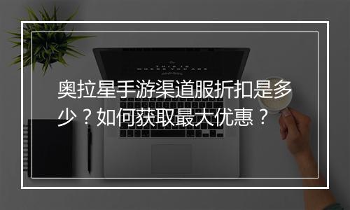 奥拉星手游渠道服折扣是多少？如何获取最大优惠？