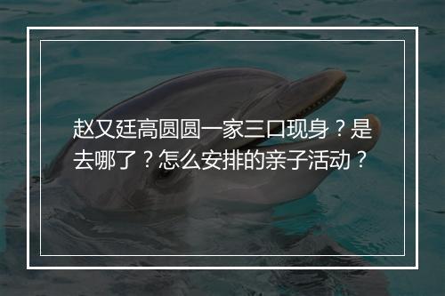 赵又廷高圆圆一家三口现身?是去哪了?怎么安排的亲子活动?