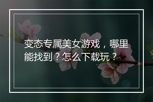 变态专属美女游戏，哪里能找到？怎么下载玩？