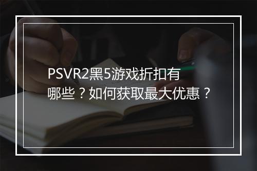 PSVR2黑5游戏折扣有哪些?如何获取最大优惠?