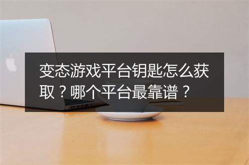 变态游戏平台钥匙怎么获取？哪个平台最靠谱？