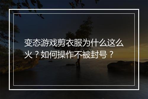 变态游戏剪衣服为什么这么火？如何操作不被封号？