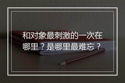 和对象最刺激的一次在哪里？是哪里最难忘？