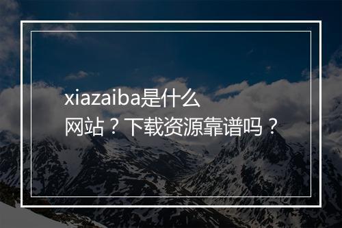 xiazaiba是什么网站?下载资源靠谱吗?