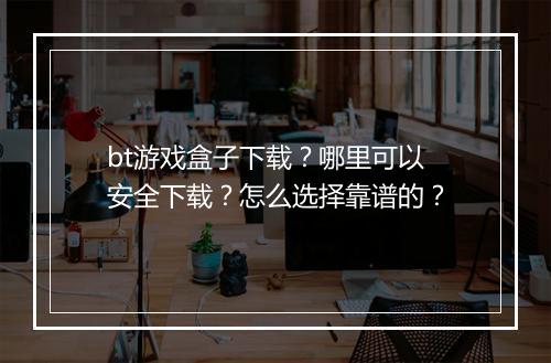 bt游戏盒子下载?哪里可以安全下载?怎么选择靠谱的?