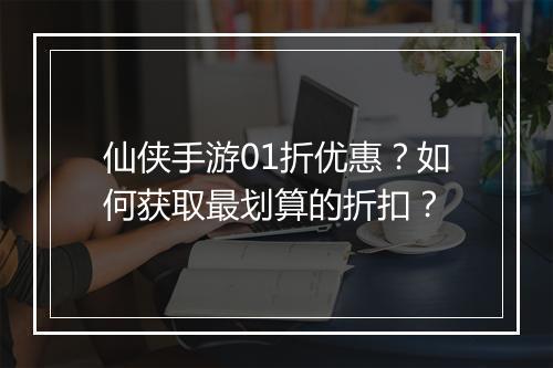 仙侠手游01折优惠?如何获取最划算的折扣?