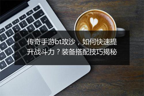 传奇手游bt攻沙，如何快速提升战斗力？装备搭配技巧揭秘