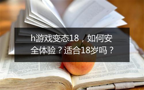 h游戏变态18,如何安全体验?适合18岁吗?