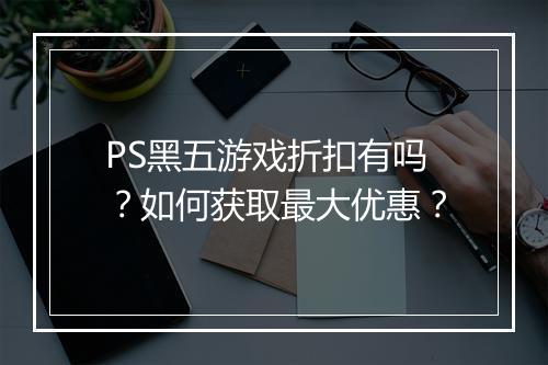 PS黑五游戏折扣有吗？如何获取最大优惠？