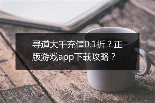 寻道大千充值0.1折？正版游戏app下载攻略？