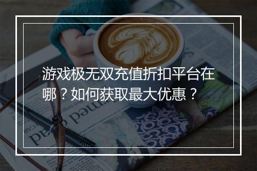 游戏极无双充值折扣平台在哪?如何获取最大优惠?