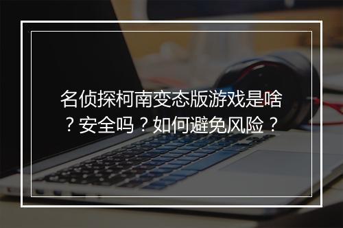 名侦探柯南变态版游戏是啥？安全吗？如何避免风险？