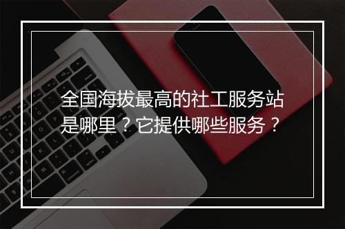 全国海拔最高的社工服务站是哪里？它提供哪些服务？