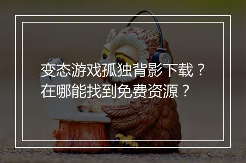 变态游戏孤独背影下载？在哪能找到免费资源？