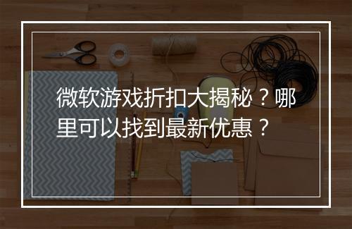 微软游戏折扣大揭秘？哪里可以找到最新优惠？