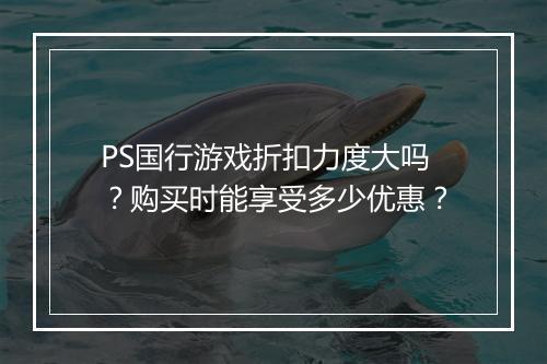 PS国行游戏折扣力度大吗？购买时能享受多少优惠？