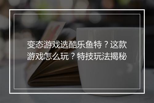 变态游戏选酷乐鱼特？这款游戏怎么玩？特技玩法揭秘