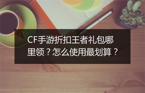 CF手游折扣王者礼包哪里领？怎么使用最划算？