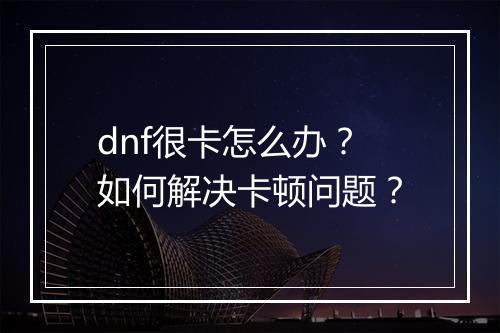 dnf很卡怎么办？如何解决卡顿问题？