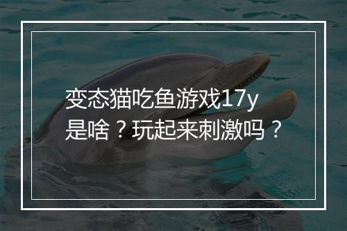 变态猫吃鱼游戏17y是啥？玩起来刺激吗？