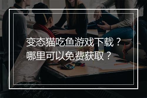 变态猫吃鱼游戏下载?哪里可以免费获取?