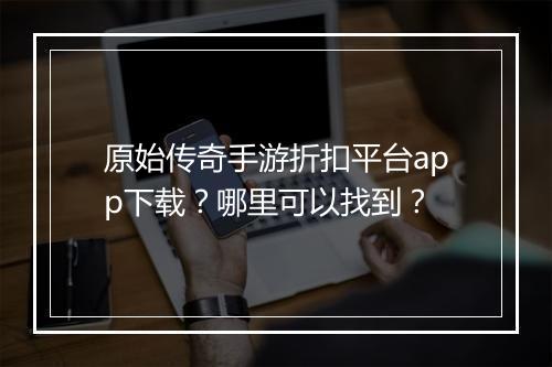 原始传奇手游折扣平台app下载？哪里可以找到？