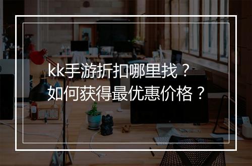 kk手游折扣哪里找？如何获得最优惠价格？