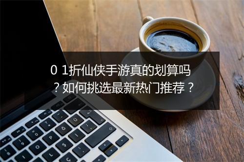 0 1折仙侠手游真的划算吗?如何挑选最新热门推荐?