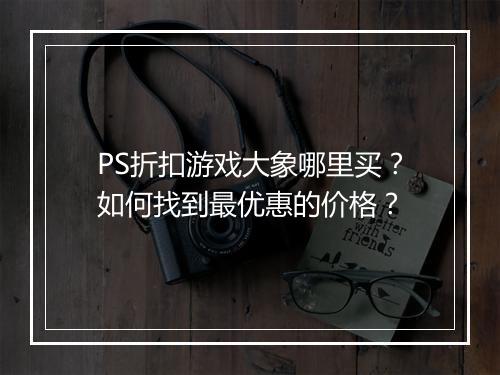 PS折扣游戏大象哪里买？如何找到最优惠的价格？