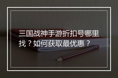三国战神手游折扣号哪里找？如何获取最优惠？