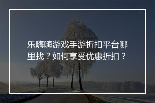乐嗨嗨游戏手游折扣平台哪里找？如何享受优惠折扣？