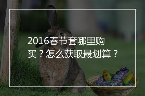 2016春节套哪里购买？怎么获取最划算？
