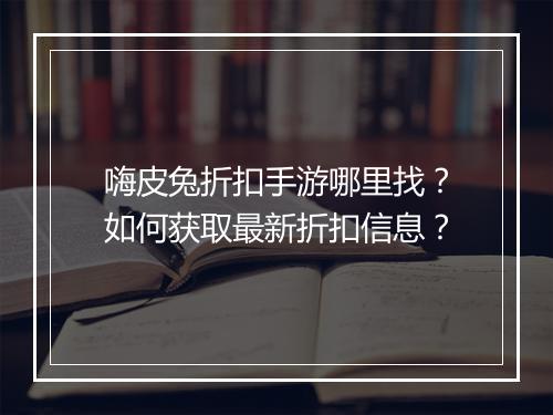 嗨皮兔折扣手游哪里找?如何获取最新折扣信息?
