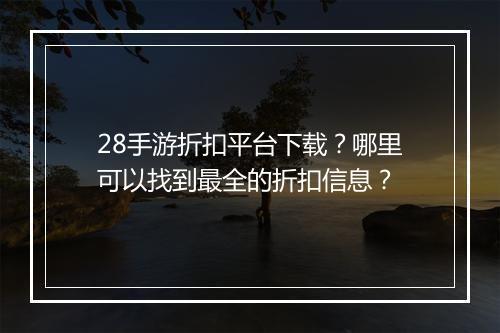 28手游折扣平台下载？哪里可以找到最全的折扣信息？
