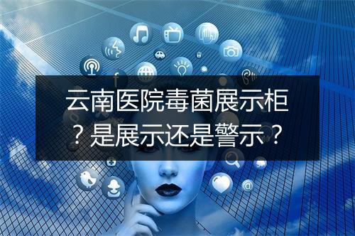 云南医院毒菌展示柜？是展示还是警示？