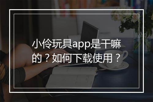 小伶玩具app是干嘛的？如何下载使用？