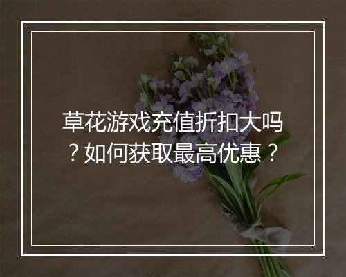 草花游戏充值折扣大吗？如何获取最高优惠？