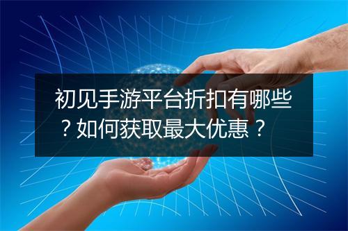 初见手游平台折扣有哪些？如何获取最大优惠？