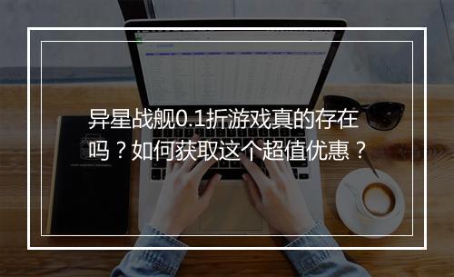 异星战舰0.1折游戏真的存在吗？如何获取这个超值优惠？