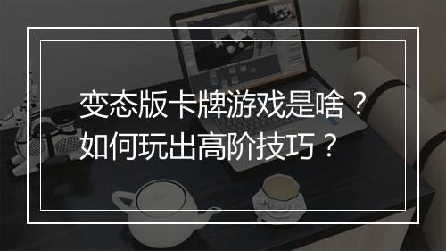 变态版卡牌游戏是啥?如何玩出高阶技巧?
