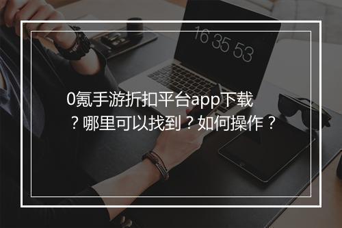 0氪手游折扣平台app下载？哪里可以找到？如何操作？
