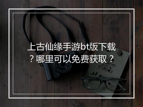 上古仙缘手游bt版下载？哪里可以免费获取？