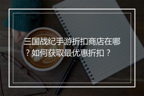 三国战纪手游折扣商店在哪?如何获取最优惠折扣?