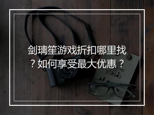 剑璃笙游戏折扣哪里找？如何享受最大优惠？