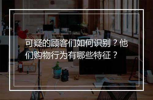 可疑的顾客们如何识别？他们购物行为有哪些特征？