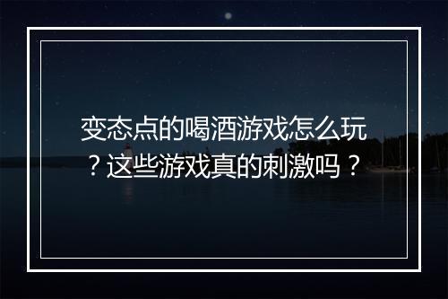 变态点的喝酒游戏怎么玩？这些游戏真的刺激吗？